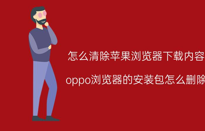 怎么清除苹果浏览器下载内容 oppo浏览器的安装包怎么删除？